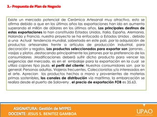 Existe un mercado potencial de Cerámica Artesanal muy atractivo, esto se
afirma debido a que en los últimos años las exportaciones han ido en aumento
superando el millón de dólares en los últimos años. Los principales destinos de
estas exportaciones lo han constituido Estados Unidos, Italia, España, Alemania,
Holanda y Francia, nuestro proyecto se ha enfocado a Estados Unidos , debido
a una Actual tendencia mundial, sobretodo en este país ,por la adquisición de
productos artesanales frente a artículos de producción industrial, para
decoración y regalos. Los productos seleccionados para exportar son :jarrones ,
vasijas y platos ,destacando principalmente los jarrones por la preferencia de los
consumidores .Modificaciones deberá sufrir dicho producto para vencer las
exigencias del mercado, es en el embalaje para la exportación en la cual se
utiliza cajones tipo jaula, el perfil del cliente: Nuestros consumidores son por lo
general: Personas adultas. Viajeros frecuentes, Coleccionistas y/o interesados en
el arte. Aprecian los productos hechos a mano y provenientes de materias
primas sostenibles, los canales de distribución vía marítima, la embarcación se
realiza desde el puerto de Salaverry , el precio de exportación FOB es 35.63.

JESUS S. BENITEZ GAMBOA

 