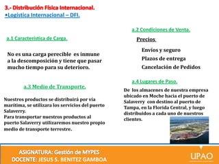 •Logística Internacional – DFI.
a.2 Condiciones de Venta.
a.1 Característica de Carga.
No es una carga perecible es inmune
a la descomposición y tiene que pasar
mucho tiempo para su deterioro.
a.3 Medio de Transporte.
Nuestros productos se distribuirá por vía
marítima, se utilizara los servicios del puerto
Salaverry.
Para transportar nuestros productos al
puerto Salaverry utilizaremos nuestro propio
medio de transporte terrestre.

JESUS S. BENITEZ GAMBOA

Precios
Envíos y seguro
Plazos de entrega
Cancelación de Pedidos
a.4 Lugares de Paso.
De los almacenes de nuestra empresa
ubicado en Moche hacia el puerto de
Salaverry con destino al puerto de
Tampa, en la Florida Central, y luego
distribuidos a cada uno de nuestros
clientes.

 