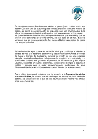 En las aguas marinas los derrames afectan la pesca (tanto costera como mar
adentro), ya que uno de sus principales consecuencias es la muerte masiva de
peces, así como la contaminación de especies, que son envenenadas. Esto
afecta permanentemente el ciclo alimenticio que se encuentran en los mares.
Se puede encontrar diversos artículos que son creados por humanos y que se
tira sin tener conciencia de donde termina, en este caso en el mar. En este
vertedero que se crea naturalmente, hay desde plástico hasta redes de pesca
que atrapan animales.

El suministro de agua potable es un factor vital que contribuye a mejorar la
calidad de vida y el desarrollo económico y social de una comunidad. Servicios
de Agua y Drenaje de Cartagena, cumplirá su misión de ser una empresa
ejemplar, resultado de la cultura del agua que ha adoptado la comunidad y con
el esfuerzo conjunto del gobierno, el personal de la institución y los propios
usuarios, buscando un nivel de excelencia, considerando siempre la seguridad,
calidad y servicio para el mejor aprovechamiento sustentable del agua
El reto será continuar en la búsqueda de nuevas fuentes de abastecimiento.

Como ultimo tenemos el problema que de acuerdo a la Organización de las
Naciones Unidas, la materia que se desintegra en el mar se va al fondo del
océano. No se sabe que es lo que se está acumulando ahí y como va a afectar
a los seres humanos.

4

 