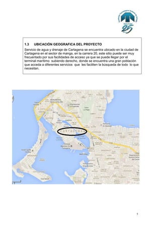 1.3

UBICACIÓN GEOGRAFICA DEL PROYECTO

Servicio de agua y drenaje de Cartagena se encuentra ubicado en la ciudad de
Cartagena en el sector de manga, en la carrera 20, este sitio puede ser muy
frecuentado por sus facilidades de acceso ya que se puede llegar por el
terminal marítimo subiendo derecho, donde se encuentra una gran población
que acceda a diferentes servicios que les faciliten la búsqueda de todo lo que
necesitan.

5

 