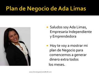    Saludos soy Ada Limas,
                         Empresaria Independiente
                         y Emprendedora

                         Hoy te voy a mostrar mi
                          plan de Negocio para
                          comencemos a generar
                          dinero extra todos
                         los meses.
www.EstrategiasGratisMLM.com
 
