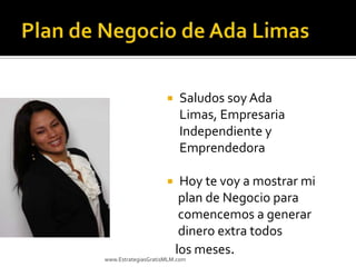    Saludos soy Ada
                         Limas, Empresaria
                         Independiente y
                         Emprendedora

                         Hoy te voy a mostrar mi
                          plan de Negocio para
                          comencemos a generar
                          dinero extra todos
                         los meses.
www.EstrategiasGratisMLM.com
 