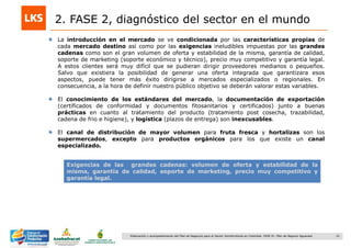 10Elaboración y acompañamiento del Plan de Negocios para el Sector Hortofrutícola en Colombia. FASE IV. Plan de Negocio Aguacate
2. FASE 2, diagnóstico del sector en el mundo
La introducción en el mercado se ve condicionada por las características propias de
cada mercado destino así como por las exigencias ineludibles impuestas por las grandes
cadenas como son el gran volumen de oferta y estabilidad de la misma, garantía de calidad,
soporte de marketing (soporte económico y técnico), precio muy competitivo y garantía legal.
A estos clientes será muy difícil que se pudieran dirigir proveedores medianos o pequeños.
Salvo que existiera la posibilidad de generar una oferta integrada que garantizara esos
aspectos, puede tener más éxito dirigirse a mercados especializados o regionales. En
consecuencia, a la hora de definir nuestro público objetivo se deberán valorar estas variables.
El conocimiento de los estándares del mercado, la documentación de exportación
(certificados de conformidad y documentos fitosanitarios y certificados) junto a buenas
prácticas en cuanto al tratamiento del producto (tratamiento post cosecha, trazabilidad,
cadena de frio e higiene), y logística (plazos de entrega) son inexcusables.
El canal de distribución de mayor volumen para fruta fresca y hortalizas son los
supermercados, excepto para productos orgánicos para los que existe un canal
especializado.
Exigencias de las grandes cadenas: volumen de oferta y estabilidad de la
misma, garantía de calidad, soporte de marketing, precio muy competitivo y
garantía legal.
 
