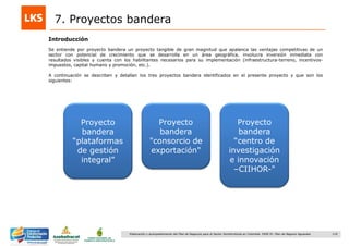 119Elaboración y acompañamiento del Plan de Negocios para el Sector Hortofrutícola en Colombia. FASE IV. Plan de Negocio Aguacate
7. Proyectos bandera
Se entiende por proyecto bandera un proyecto tangible de gran magnitud que apalanca las ventajas competitivas de un
sector con potencial de crecimiento que se desarrolla en un área geográfica, involucra inversión inmediata con
resultados visibles y cuenta con los habilitantes necesarios para su implementación (infraestructura-terreno, incentivos-
impuestos, capital humano y promoción, etc.).
A continuación se describen y detallan los tres proyectos bandera identificados en el presente proyecto y que son los
siguientes:
Introducción
Proyecto
bandera
“plataformas
de gestión
integral”
Proyecto
bandera
"consorcio de
exportación"
Proyecto
bandera
“centro de
investigación
e innovación
–CIIHOR-"
 