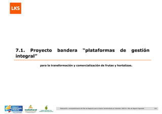 120Elaboración y acompañamiento del Plan de Negocios para el Sector Hortofrutícola en Colombia. FASE IV. Plan de Negocio Aguacate
7.1. Proyecto bandera “plataformas de gestión
integral”
para la transformación y comercialización de frutas y hortalizas.
 