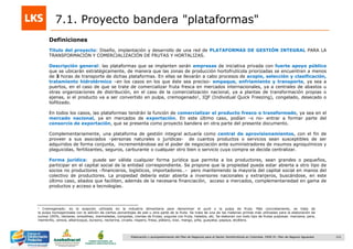121Elaboración y acompañamiento del Plan de Negocios para el Sector Hortofrutícola en Colombia. FASE IV. Plan de Negocio Aguacate
7.1. Proyecto bandera "plataformas"
Título del proyecto: Diseño, implantación y desarrollo de una red de PLATAFORMAS DE GESTIÓN INTEGRAL PARA LA
TRANSFORMACIÓN Y COMERCIALIZACIÓN DE FRUTAS Y HORTALIZAS.
Descripción general: las plataformas que se implanten serán empresas de iniciativa privada con fuerte apoyo público
que se ubicarán estratégicamente, de manera que las zonas de producción hortofrutícola priorizadas se encuentren a menos
de 3 horas de transporte de dichas plataformas. En ellas se llevarán a cabo procesos de acopio, selección y clasificación,
tratamiento hidrotérmico –en los casos en los que éste sea preciso- empaque, enfriamiento y transporte, ya sea a
puertos, en el caso de que se trate de comercializar fruta fresca en mercados internacionales, ya a centrales de abastos u
otras organizaciones de distribución, en el caso de la comercialización nacional, ya a plantas de transformación propias o
ajenas, si el producto va a ser convertido en pulpa, cremogenado1, IQF (Individual Quick Freezing), congelado, desecado o
liofilizado.
En todos los casos, las plataformas tendrán la función de comercializar el producto fresco o transformado, ya sea en el
mercado nacional, ya en mercados de exportación. En este último caso, podían –o no- entrar a formar parte del
consorcio de exportación, que se presenta como proyecto bandera en otra parte del presente documento.
Complementariamente, una plataforma de gestión integral actuaría como central de aprovisionamientos, con el fin de
proveer a sus asociados –personas naturales o jurídicas- de cuantos productos o servicios sean susceptibles de ser
adquiridos de forma conjunta, incrementándose así el poder de negociación ante suministradores de insumos agroquímicos y
plaguicidas, fertilizantes, seguros, carburante o cualquier otro bien o servicio cuya compra se decida centralizar.
Forma jurídica: puede ser válida cualquier forma jurídica que permita a los productores, sean grandes o pequeños,
participar en el capital social de la entidad correspondiente. Se propone que la propiedad pueda estar abierta a otro tipo de
socios no productores –financieros, logísticos, importadores…- pero manteniendo la mayoría del capital social en manos del
colectivo de productores. La propiedad debería estar abierta a inversores nacionales y extranjeros, buscándose, en este
último caso, aliados que faciliten, además de la necesaria financiación, acceso a mercados, complementariedad en gama de
productos y acceso a tecnologías.
Definiciones
1 Cremogenado: es la acepción utilizada en la industria alimentaria para denominar el puré o la pulpa de fruta. Más concretamente, se trata de
la pulpa homogenizada con la adición de ciertos porcentajes de piel u otra parte de la fruta. Se trata de una de las materias primas más utilizadas para la elaboración de
zumos 100%, néctares, smoothies, mermeladas, compotas, cremas de frutas, yogures con fruta, helados, etc. Se elaboran con todo tipo de frutas pulposas: manzana, pera,
membrillo, cereza, albaricoque, durazno, nectarina, ciruela, níspero, fresa, plátano, kiwi, mango, piña, guayaba, papaya, etcétera.
 