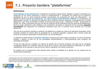 122Elaboración y acompañamiento del Plan de Negocios para el Sector Hortofrutícola en Colombia. FASE IV. Plan de Negocio Aguacate
7.1. Proyecto bandera "plataformas"
Definiciones
Generalidades de funcionamiento: la plataforma de gestión integral estaría obligada a aceptar la totalidad de la
producción de sus socios productores y éstos se comprometerían a entregarla, de manera que no cupiera la
posibilidad de que un socio productor pudiera comercializar sus productos por otras vías alternativas1. La
plataforma fijaría precios de adquisición de cada producto discriminando calidades. El cumplimiento de
determinadas normas, en términos de aplicación de la asistencia técnica necesaria –suministrada por la propia
plataforma o por entes contratados al efecto en términos de outsourcing-, certificación de BPA, tratamientos en
campo, etc. serían condiciones sine qua non para la recepción de las materias primas por parte de las plataformas.
Sería la propia plataforma quien facilitara a los productores asociados la utilización de los correctos paquetes
tecnológicos que aseguraran los estándares necesarios para que el producto fuera admitido por la propia
plataforma.
Una vez que el productor entrega su producto a la plataforma y acepta los criterios de valoración propuestos, dicho
productor perdería el control sobre la propiedad de su producto específico, pasando éste a formar parte del
conjunto de productos destinados a transformación y/o comercialización.
La plataforma debería tener la robustez financiera necesaria para poder pagar al productor el precio provisional
pactado y esperar al buen fin de sus actividades transformadoras o comercializadoras para recuperar las
cantidades anticipadas.
Al final de cada ejercicio contable, los órganos de gestión de la empresa decidirían qué parte de las utilidades
conseguidas debería ser repartida entre los socios de la misma y qué parte debería ser destinada a la ulterior
capitalización de la empresa, lo que permitiría a ésta la realización de nuevas inversiones.
Es evidente que la transparencia más absoluta debe presidir la totalidad de la gestión de una empresa de las
características propuestas.
1 Podría parecer que exigir la entrega de toda la producción de los asociados a la plataforma para que ésta procediera a su comercialización en exclusiva podría
ser interpretada como una práctica contraria a la competencia, de competencia desleal o incluso violatoria de principios constitucionales, sobre todo teniendo en
cuenta que el precio también sería fijado por la plataforma. Pero no se debe olvidar que el modelo propuesto es un modelo de libre participación dotado de unas
“reglas de juego” libremente aceptadas por sus productores asociados. La adscripción al mismo es tan voluntaria como la baja del mismo.
 