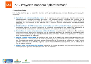123Elaboración y acompañamiento del Plan de Negocios para el Sector Hortofrutícola en Colombia. FASE IV. Plan de Negocio Aguacate
7.1. Proyecto bandera "plataformas"
Propósitos, fines
Son muchos los fines que se pretenden alcanzar con la promoción de este proyecto. Se citan, entre otros, los
siguientes::
 Contribuir a la estructuración del sector. Se ha repetido en varias ocasiones que el sector está más bien
desestructurado. Organizar la oferta en torno a un propósito común, centralizar las compras con el
consiguiente avance en la consecución de un mayor poder de negociación, uniformizar y ordenar calidades,
sistemas, etc., son algunas de las prácticas que, a nuestro entender, contribuirían a la estructuración
perseguida.
 Incidir de forma decidida en aspectos relacionados con la inocuidad alimentaria. La aplicación de las
adecuadas prácticas de cultivo, recolección y transporte propuestas por las plataformas asegurarían el
cumplimiento de las condiciones consideradas mínimas para cada uno de los escenarios posibles.
 Generalizar el acceso a la adecuada asistencia técnica por parte de los productores. Esa asistencia
tendría un costo a repercutir al productor –no se propone la aplicación de medidas de subsidiación- pero
existe el convencimiento de que la centralización de tales actividades incidiría en la optimización de costos y
en la homogeneización de prácticas.
 Acortar canales comerciales: la disposición, por parte de las plataformas, de una oferta multiproducto y
multipresentación , con un volumen de oferta importante y con la garantía de homogeneidad y adecuación a
los estándares de calidad, permitiría acceder directamente a los centros de decisión de compra de las
grandes cadenas y, en su defecto, negociar, cuando menos en términos de equilibrio, con los actores de la
red de abastos nacional.
 Añadir valor a la producción agrícola, mediante el impulso a cuantos procesos de transformación y
comercialización pasen el filtro del adecuado plan de viabilidad.
 