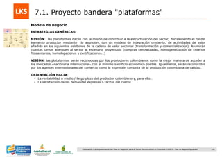 126Elaboración y acompañamiento del Plan de Negocios para el Sector Hortofrutícola en Colombia. FASE IV. Plan de Negocio Aguacate
7.1. Proyecto bandera "plataformas"
Modelo de negocio
ESTRATEGIAS GENÉRICAS:
MISIÓN: las plataformas nacen con la misión de contribuir a la estructuración del sector, fortaleciendo el rol del
elemento productor mediante la asunción, con un modelo de integración creciente, de actividades de valor
añadido en los siguientes eslabones de la cadena de valor sectorial (transformación y comercialización). Asumirán
cuantas tareas acerquen al sector al escenario proyectado (compras centralizadas, homogeneización de criterios
fitosanitarios, homologaciones y certificaciones…)
VISIÓN: las plataformas serán reconocidas por los productores colombianos como la mejor manera de acceder a
los mercados –nacional e internacional- con el mínimo sacrificio económico posible. Igualmente, serán reconocidas
por los agentes internacionales del comercio como la expresión conjunta de la producción colombiana de calidad.
ORIENTACIÓN HACIA:
• La rentabilidad a medio / largo plazo del productor colombiano y, para ello…
• La satisfacción de las demandas expresas o tácitas del cliente .
 