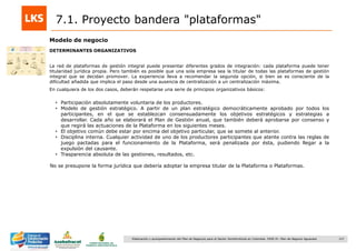 127Elaboración y acompañamiento del Plan de Negocios para el Sector Hortofrutícola en Colombia. FASE IV. Plan de Negocio Aguacate
7.1. Proyecto bandera "plataformas"
Modelo de negocio
DETERMINANTES ORGANIZATIVOS
La red de plataformas de gestión integral puede presentar diferentes grados de integración: cada plataforma puede tener
titularidad jurídica propia. Pero también es posible que una sola empresa sea la titular de todas las plataformas de gestión
integral que se decidan promover. La experiencia lleva a recomendar la segunda opción, si bien se es consciente de la
dificultad añadida que implica el paso desde una ausencia de centralización a un centralización máxima.
En cualquiera de los dos casos, deberán respetarse una serie de principios organizativos básicos:
• Participación absolutamente voluntaria de los productores.
• Modelo de gestión estratégico. A partir de un plan estratégico democráticamente aprobado por todos los
participantes, en el que se establezcan consensuadamente los objetivos estratégicos y estrategias a
desarrollar. Cada año se elaborará el Plan de Gestión anual, que también deberá aprobarse por consenso y
que regirá las actuaciones de la Plataforma en los siguientes meses.
• El objetivo común debe estar por encima del objetivo particular, que se somete al anterior.
• Disciplina interna. Cualquier actividad de uno de los productores participantes que atente contra las reglas de
juego pactadas para el funcionamiento de la Plataforma, será penalizada por ésta, pudiendo llegar a la
expulsión del causante.
• Trasparencia absoluta de las gestiones, resultados, etc.
No se presupone la forma jurídica que debería adoptar la empresa titular de la Plataforma o Plataformas.
 