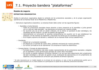 129Elaboración y acompañamiento del Plan de Negocios para el Sector Hortofrutícola en Colombia. FASE IV. Plan de Negocio Aguacate
7.1. Proyecto bandera "plataformas"
Modelo de negocio
ESTRUCTURA ORGANIZATIVA
Analiza la estructura organizativa desde la vertiente de los productores asociados y de la propia organización
operativa de la empresa titular de la Plataforma o Plataformas.
• Estructura organizativa corporativa. La empresa titular debe contar con las siguientes figuras:
• Asamblea o Junta General.
• Todas los productores asociados tienen derecho a tener presencia en la asamblea o junta general
con un voto por cada asociado1. Las decisiones se tomarán por mayoría simple.
• Se reunirán una vez al año en sesión ordinaria. En la misma se aprobará el plan estratégico, los
resultados del año anterior y el plan de gestión del siguiente.
• Adicionalmente se convocarán la sesiones extraordinarias de acuerdo con lo que establezcan los
estatutos. En las mismas se analizarán y discutirán los temas que se consideren oportunos.
• Es el órgano supremo de decisión y validación de la empresa titular de la/s plataforma/s.
• Presidente.
• Deberá ser un productor asociado.
• Se elegirá por un periodo de cuatro años, pudiendo renovarse por nuevos periodos.
• Su función principal es la de representar a la empresa en todos los estamentos.
• Consejo Rector / Consejo de Administración.
• Formado por el presidente más siete vocales representantes de los productores asociados y elegidas
por la asamblea o junta general para periodos de cuatro años renovables.
• Su función es apoyar asesorar al Director General, a la vez que hace seguimiento del cumplimiento
del plan estratégico y del plan de gestión anual, analizando las desviaciones en el cumplimiento de
objetivos y las propuestas de corrección que presenta el Director Ejecutivo.
1 Se opta claramente por un modelo basado en el principio de una persona, un voto, si bien es perfectamente posible que la
empresa quiera formarse con un criterio basado en la participación en capital de los diferentes productores asociados.
 