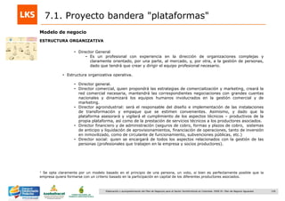 130Elaboración y acompañamiento del Plan de Negocios para el Sector Hortofrutícola en Colombia. FASE IV. Plan de Negocio Aguacate
7.1. Proyecto bandera "plataformas"
Modelo de negocio
ESTRUCTURA ORGANIZATIVA
• Director General
• Es un profesional con experiencia en la dirección de organizaciones complejas y
claramente orientado, por una parte, al mercado, y, por otra, a la gestión de personas,
dado que tendrá que crear y dirigir el equipo profesional necesario.
• Estructura organizativa operativa.
• Director general.
• Director comercial, quien propondrá las estrategias de comercialización y marketing, creará la
red comercial necesaria, mantendrá las correspondientes negociaciones con grandes cuentas
nacionales y dinamizará los equipos humanos involucrados en la gestión comercial y de
marketing.
• Director agroindustrial: será el responsable del diseño e implementación de las instalaciones
de transformación y empaque que se estimen convenientes. Asimismo, y dado que la
plataforma asesorará y vigilará el cumplimiento de los aspectos técnicos – productivos de la
propia plataforma, así como de la prestación de servicios técnicos a los productores asociados.
• Director financiero y de administración (seguros de cobro, formas y plazos de cobro, sistemas
de anticipo y liquidación de aprovisionamientos, financiación de operaciones, tanto de inversión
en inmovilizado, como de circulante de funcionamiento, subvenciones públicas, etc.)
• Director social: quien se encargará de todos los aspectos relacionados con la gestión de las
personas (profesionales que trabajen en la empresa y socios productores).
1 Se opta claramente por un modelo basado en el principio de una persona, un voto, si bien es perfectamente posible que la
empresa quiera formarse con un criterio basado en la participación en capital de los diferentes productores asociados.
 