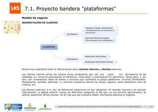 131Elaboración y acompañamiento del Plan de Negocios para el Sector Hortofrutícola en Colombia. FASE IV. Plan de Negocio Aguacate
7.1. Proyecto bandera "plataformas"
Modelo de negocio
SEGMENTACIÓN DE CLIENTES
Parece muy importante hacer la diferenciación entre clientes internos y clientes externos.
Los clientes internos serían los propios socios productores que, por una parte, son perceptores de las
utilidades, en forma de participación en beneficios –corto plazo- y participación en patrimonio –largo plazo- y, por
otro, son compradores netos de bienes y servicios que suministra la propia plataforma: insumos (fertilizantes,
fitosanitarios, semillas, plántulas…) y servicios (asistencia técnica de campo, seguros, tanto cambiarios como de
cosecha, etc.
Los clientes externos, a su vez, se diferencian claramente en dos categorías: el mercado nacional y el mercado
internacional. La página anterior incluye las diferentes categorías en las que, en una primera aproximación, se
podrían segmentar dichos clientes. No se cree que sea necesario añadir información adicional al respecto.
 