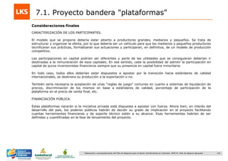142Elaboración y acompañamiento del Plan de Negocios para el Sector Hortofrutícola en Colombia. FASE IV. Plan de Negocio Aguacate
7.1. Proyecto bandera "plataformas"
Consideraciones finales
CARACTERIZACIÓN DE LOS PARTICIPANTES.
El modelo que se propone debería estar abierto a productores grandes, medianos y pequeños. Se trata de
estructurar y organizar la oferta, por lo que debería ser un vehículo para que los medianos y pequeños productores
tecnificaran sus prácticas, formalizaran sus actuaciones y participaran, en definitiva, de un modelo de producción
competitivo.
Las participaciones en capital podrían ser diferentes y parte de las utilidades que se consiguieran deberían ir
destinadas a la remuneración de esos capitales. En ese sentido, cabe la posibilidad de admitir la participación en
capital de puros inversionistas financieros siempre que su presencia en capital fuera minoritaria.
En todo caso, todos ellos deberían estar dispuestos a apostar por la transición hacia estándares de calidad
internacionales, se destinara su producción a la exportación o no.
También sería necesaria la aceptación de unas “reglas de juego” comunes en cuanto a sistemas de liquidación de
precios, discriminación de los mismos en base a estándares de calidad, porcentaje de participación de la
plataforma en el precio de venta final, etc.
FINANCIACIÓN PÚBLICA.
Estas plataformas nacerán si la iniciativa privada está dispuesta a apostar con fuerza. Ahora bien, en interés del
desarrollo del país, los poderes públicos habrán de decidir su grado de implicación en el proyecto facilitando
cuantas herramientas financieras y de soporte técnico estén a su alcance. Esas herramientas habrían de ser
definidas y cuantificadas en la fase de lanzamiento del proyecto.
 