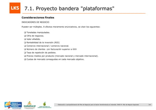 143Elaboración y acompañamiento del Plan de Negocios para el Sector Hortofrutícola en Colombia. FASE IV. Plan de Negocio Aguacate
7.1. Proyecto bandera "plataformas"
Consideraciones finales
INDICADORES DE NEGOCIO
Pueden ser múltiples. A efectos meramente enunciativos, se citan los siguientes:
 Toneladas manipuladas.
 Cifra de negocios.
 Valor añadido.
 Rentabilidad de la inversión (ROI)
 Comercio internacional / comercio nacional.
 Número de clientes con facturación superior a XXX
 Tasa de repetición de pedidos.
 Precios medios por producto (mercado nacional y mercado internacional).
 Cuotas de mercado conseguidas en cada mercado objetivo.
 