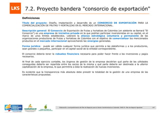 147Elaboración y acompañamiento del Plan de Negocios para el Sector Hortofrutícola en Colombia. FASE IV. Plan de Negocio Aguacate
7.2. Proyecto bandera "consorcio de exportación"
Título del proyecto: Diseño, implantación y desarrollo de un CONSORCIO DE EXPORTACIÓN PARA LA
COMERCIALIZACIÓN DE FRUTAS Y HORTALIZAS EN EL MERCADO INTERNACIONAL.
Descripción general: El Consorcio de Exportación de frutas y hortalizas de Colombia (en adelante se llamará “El
Consorcio”) es una empresa de iniciativa privada en la que podrían participar inversionistas en su capital, en el
marco de unos límites establecidos. Liderará la alianza estratégica voluntaria y permanente de las
organizaciones productoras de frutas y hortalizas de Colombia con el objetivo de comercializar los mencionados
productos en el mercado internacional aprovechando las sinergias generadas.
Forma jurídica: puede ser válida cualquier forma jurídica que permita a las plataformas y a los productores,
sean grandes o pequeños, participar en el capital social de la entidad correspondiente.
El consorcio debería tener la robustez financiera necesaria para poder hacer frente a las inversiones y pagos
necesarios.
Al final de cada ejercicio contable, los órganos de gestión de la empresa decidirían qué parte de las utilidades
conseguidas debería ser repartida entre los socios de la misma y qué parte debería ser destinada a la ulterior
capitalización de la empresa, lo que permitiría a ésta la realización de nuevas inversiones.
Es evidente que la transparencia más absoluta debe presidir la totalidad de la gestión de una empresa de las
características propuestas.
Definiciones
 