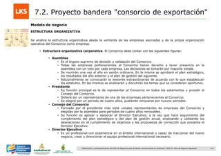 151Elaboración y acompañamiento del Plan de Negocios para el Sector Hortofrutícola en Colombia. FASE IV. Plan de Negocio Aguacate
Modelo de negocio
ESTRUCTURA ORGANIZATIVA
Se analiza la estructura organizativa desde la vertiente de las empresas asociadas y de la propia organización
operativa del Consorcio como empresa.
• Estructura organizativa corporativa. El Consorcio debe contar con las siguientes figuras:
• Asamblea
• Es el órgano supremo de decisión y validación del Consorcio.
• Todas las empresas pertenecientes al Consorcio tienen derecho a tener presencia en la
asamblea con un voto por cada empresa. Las decisiones se tomarán por mayoría simple.
• Se reunirán una vez al año en sesión ordinaria. En la misma se aprobará el plan estratégico,
los resultados del año anterior y el plan de gestión del siguiente.
• Adicionalmente se convocarán la sesiones extraordinarias de acuerdo con lo que establezcan
los estatutos. En las mismas se analizarán y discutirán los temas que se consideren oportunos.
• Presidente
• Su función principal es la de representar al Consorcio en todos los estamentos y presidir el
Consejo del Consorcio.
• Deberá ser un representante de una de las empresas pertenecientes al Consorcio.
• Se elegirá por un periodo de cuatro años, pudiendo renovarse por nuevos periodos.
• Consejo del Consorcio
• Formado por el presidente más siete vocales representantes de empresas del Consorcio y
elegidas por la asamblea para periodos de cuatro años renovables.
• Su función es apoyar y asesorar al Director Ejecutivo, a la vez que hace seguimiento del
cumplimiento del plan estratégico y del plan de gestión anual, analizando y validando las
desviaciones en el cumplimiento de objetivos y las propuestas de corrección que presenta el
Director Ejecutivo.
• Director Ejecutivo
• Es un profesional con experiencia en el ámbito internacional y capaz de traccionar del nuevo
negocio, crear y direccionar el equipo profesional internacional necesario.
7.2. Proyecto bandera "consorcio de exportación"
 