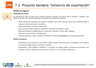 154Elaboración y acompañamiento del Plan de Negocios para el Sector Hortofrutícola en Colombia. FASE IV. Plan de Negocio Aguacate
Modelo de negocio
PROPUESTA DE VALOR
La propuesta de valor (el valor que el Consorcio aporta al cliente, las razones que le impulsan a comprar o las
claves de atractivo de nuestra propuesta) se soporta en los siguientes atributos:
• Menor tiempo de navegación (en relación a Ecuador, Perú, Chile y Brasil), por lo que el producto llega en
mejores condiciones al puerto de destino.
• Oferta continuada a lo largo de todo el año.
• Gran volumen de oferta capaz de satisfacer la necesidad de cualquier cliente.
• Oferta de productos complementarios (inicialmente aguacate, mango, piña y papaya)
• Oferta de producto fresco y transformado.
• El soporte de todo un país. El Consorcio representa la oferta de Colombia de los productos descritos.
Política de precios
• Entendiendo que el producto es de primera calidad (incluso más fresco que el que llega de otros países),
los precios se deben situar al nivel de los mejores.
• Inicialmente y para facilitar la entrada en el mercado se propone aplicar promociones temporales (con
principio y fin de la aplicación de las mismas) en precio en un porcentaje a determinar.
7.2. Proyecto bandera "consorcio de exportación"
 