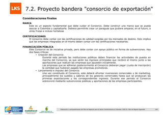 160Elaboración y acompañamiento del Plan de Negocios para el Sector Hortofrutícola en Colombia. FASE IV. Plan de Negocio Aguacate
Consideraciones finales
7.2. Proyecto bandera "consorcio de exportación"
MARCA
Este es un aspecto fundamental que debe cuidar el Consorcio. Debe construir una marca que se pueda
asociar a Colombia y capitalizarla. Debiera permitirle crear un paraguas que pudiera amparar, en el futuro, a
otras frutas e incluso hortalizas
CERTIFICACIONES
El consorcio debe contar con las certificaciones de calidad exigidas por los mercados de destino. Esto implica
que las empresas integradas en el mismo deben contar con las certificaciones necesarias.
FINANCIACIÓN PÚBLICA
Este Consorcio es de iniciativa privada, pero debe contar con apoyo público en forma de subvenciones. Hay
dos fases críticas:
• Creación del Consorcio
Durante este periodo las instituciones públicas deben financiar las actividades de puesta en
marcha del Consorcio, ya que serán los ingresos principales que recibirá el mismo junto a las
aportaciones que realicen las empresas que apuesten inicialmente.
Las empresas que se adhieran posteriormente al Consorcio debieran pagar (cuota de inscripción)
la cantidad que hubieran pagado las empresas promotoras.
• Lanzamiento e impulso del Consorcio
Una vez constituido el Consorcio, este deberá afrontar inversiones comerciales y de marketing,
principalmente los sueldos y salarios de los gestores comerciales hasta que se produzcan las
primeras exportaciones y los correspondientes ingresos. Durante ese periodo el Consorcio
sobrevivirá mediante subvenciones públicas y aportaciones de las empresas participantes.
 