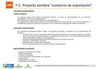 161Elaboración y acompañamiento del Plan de Negocios para el Sector Hortofrutícola en Colombia. FASE IV. Plan de Negocio Aguacate
Consideraciones finales
7.2. Proyecto bandera "consorcio de exportación"
FORMA JURÍDICA
El consorcio debe tener forma de sociedad anónima, es decir, la responsabilidad de las empresas
participantes se limita al capital aportado.
Otra opción que se anima a contemplar es la de Cooperativa.
En cualquier caso, debe quedar claro que el Consorcio debe tener ánimo de lucro, con el fin de fortalecer su
capitalización, siendo los socios los que decidan, en su momento las fórmulas de reparto de beneficio.
EMPRESAS PARTICIPANTES
Las empresas participantes deben cumplir los siguientes requisitos a establecer por los promotores del
proyecto:
• Tamaño medio. Las muy pequeñas difícilmente podrán abordar las inversiones necesarias ni tendrán
los recursos humanos para satisfacer las necesidades del Consorcio. Las más grandes pueden tener
otras necesidades y objetivos que les excluyan.
• Situación financiera saneada que permita acometer las inversiones precisas.
• Voluntad y capacidad de inversión.
• Acreditaciones y calidad de los productos.
• Precio competitivo de venta (o costo competitivo de producción).
INDICADORES DE NEGOCIO
• Volumen de exportación (USD$)
• Países introducidos.
• Clientes introducidos.
• Cuota de mercado internacional y en cada país.
• Precio medio.
• Repeticiones de compra.
• Rentabilidad de la inversión
 