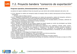 163Elaboración y acompañamiento del Plan de Negocios para el Sector Hortofrutícola en Colombia. FASE IV. Plan de Negocio Aguacate
Programa operativo, dimensionamiento y hoja de ruta
Los planes de negocio establecen líneas de actuación que caen dentro del cometido estatutario del centro. Así:
 I2.I4. Optimizar la cadena de transporte desde el empaque hasta el cliente internacional de forma eficiente y
competitiva:
 Costo y plazo de fletes navieros
 I4.M1. Establecer procedimientos de exportación (en materia de poscosecha, cadena de transporte, sanitaria y
empaque, fundamentalmente) para evitar problemas potenciales hacia otros exportadores.
 I5.I2. Facilitar el acceso a un servicio privado de “surveyors” en los mercados destino, orientado a defender los
intereses de los exportadores colombianos en dichos mercados.
 I6.F1. Participar en proyecto marca / país
 I6.M1. Impulsar el desarrollo de una política integral de Estado (puesta en común de prioridades) que facilite
sincronizar los entes gubernamentales relacionados con el sector.
 I6.M2. Fortalecer presupuestariamente las instituciones implicadas (ICA, CORPOICA, INVIMA, SENA, ICETEX,
Colciencias, etc.), para abordar los proyectos e iniciativas en los distintos ámbitos previstos (sanidad e
inocuidad, insumos, puertos, controles fronterizos, comerciales, formativos, de investigación, de asistencia
técnica y soporte), la revisión o, en su caso, la definición de procedimientos y normativas, así como proyectos
específicos de referencia.
 I7.I1. Estandarizar y homologar los empaques de la fruta.
 I8.F1. Establecer alianzas estratégicas, tanto comerciales como técnico-productivas.
 I10.F1. Definir el plan de marketing de la cebolla en Colombia
 I10.F2. Definir el plan de marketing global que abarque los distintos mercados objetivo.
 I10.F3. Preparar el lanzamiento internacional del Mango de Colombia y dinamizar el mercado con base en el Plan
de Marketing definido.
7.2. Proyecto bandera "consorcio de exportación"
 