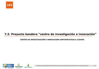 164Elaboración y acompañamiento del Plan de Negocios para el Sector Hortofrutícola en Colombia. FASE IV. Plan de Negocio Aguacate
7.3. Proyecto bandera “centro de investigación e innovación”
CENTRO DE INVESTIGACIÓN E INNOVACIÓN HORTOFRUTICOLA (CIIHOR)
 