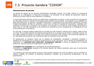 165Elaboración y acompañamiento del Plan de Negocios para el Sector Hortofrutícola en Colombia. FASE IV. Plan de Negocio Aguacate
7.3. Proyecto bandera “CIIHOR”
Los planes de negocio de los sectores hortofrutícolas analizados incluyen una amplia relación de actuaciones
ligadas con la investigación, el desarrollo tecnológico y la innovación en las cadenas de producción, desde la
producción primaria hasta la comercialización y la logística.
A nivel institucional Colombia cuenta con instituciones competentes que llevan a cabo proyectos de investigación
(en particular, Corpoica y diversas Universidades tanto públicas como privadas). Sin embargo1 se ha resaltado a lo
largo del trabajo que, sin perjuicio del papel institucional y representativo que desempeña Asohofrucol, el sector
hortofrutícola adolece de falta de visibilidad y, sobre todo, de falta de organización empresarial. Trasladado este
problema al ámbito de la innovación, los problemas se concretan en una falta de visión integral del proceso y,
sobre todo, en una falla importante en los procesos de transferencia de los resultados de la investigación al nivel
de los productores y empresarios.
Por otro lado, el sistema adolece igualmente de una falta de visión integral o sistémica de la cadena, desde la finca
a la mesa. No se podrán alcanzar los objetivos de exportación si no se logra que las frutas y hortalizas cuenten con
los niveles exigidos de calidad e inocuidad; pero tampoco se logrará si los envases o las condiciones logísticas no
son adecuados para preservar esas condiciones hasta su entrega al consumidor final.
En consecuencia es necesario contar con un sistema de investigación, tecnología e innovación orientado a
satisfacer las necesidades de la industria hortofrutícola en el que participen, con un mínimo de duplicidades, los
organismos con capacidad para desarrollar investigación aplicada en todos los eslabones de la cadena
productiva y que ese sistema se responsabilice igualmente de:
 Transferir los resultados de su investigación al mundo empresarial y
 Transferir la capacitación necesaria a los distinto agentes del sistema productivo para que el conocimiento
desarrollado se aplique.
Y es necesario que todo este proceso se lleve a cabo teniendo presente una visión de negocio, esto es, teniendo un
objetivo, medible, de contribuir al desarrollo competitivo –rentable- de la producción hortofrutícola y de las
exportaciones.
Planteamiento de partida
1Ya se ha recogido en el documento de diagnóstico (Fase III) las principales limitaciones del sistema nacional de investigación agropecuaria
(pg. 506)
 