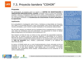 166Elaboración y acompañamiento del Plan de Negocios para el Sector Hortofrutícola en Colombia. FASE IV. Plan de Negocio Aguacate
Propuesta
7.3. Proyecto bandera “CIIHOR”
En consecuencia, se propone poner en marcha un CENTRO DE INVESTIGACIÓN E
INNOVACIÓN HORTOFRUTICOLA (CIIHOR) concebido como un centro que centralice,
coordine y dirija la investigación relevante para el cultivo, comercialización y exportación
de frutas y hortalizas, estrechamente unido a las asociaciones empresariales del sector y
con una fuerte orientación a la transferencia de conocimiento al sector productivo y
la capacitación.
Justificación:
En la actualidad la investigación sobre frutas y hortalizas es desarrollada por Corpoica,
ICA, SENA, la Universidad Nacional y otras universidades. Esos centros desarrollan otras
muchas actividades, y por lo tanto no están focalizados en los productos seleccionados.
Por otro lado, tampoco es evidente que los resultados de las investigaciones se orienten o
sean útiles (se transfieran) para los productores. Los productores no tienen el debido
papel protagonista en la formulación de las políticas de I+D.
Pero tampoco se trata de crear un centro ex novo, ignorando las capacidades existentes:
Antes bien, se propone aunar los esfuerzos dispersos o diseminados en el Sistema
Nacional de Ciencia e Investigación dentro del marco formal de un Centro de Innovación
en el que el sector productivo (la industria) tendrá un voz predominante y del que surgirá
un Plan de actuación claro, medido y gestionable, vinculado a los objetivos de
desarrollo del sector.
En teoría, el CIIHOR podría ser un ente fundamentalmente virtual, articulador de los ya
existentes, en la línea de los Centros de Investigación colaborativa o cooperativa (CIC)
existentes en el País Vasco (España). Cabe esperar que, en la práctica, el CIIHOR
desarrolle unas instalaciones físicas propias, complementarias de las existentes en los
centros colaboradores.
En el País Vasco existen en
la actualidad 7 Centros de
Investigación Cooperativa
(CIC) constituidos en torno a
la investigación en
biotecnología, biomateriales,
mecanización, nanociencias,
tecnologías energéticas y
turismo
Con su creación, el CIIHOR
dará cumplida respuesta a dos
líneas de actuación de los
Planes de Negocio:
 I9.I2: Generar una red que
agrupe a todas las entidades
colombianas (Corpoica,
Universidades, SENA, etc.)
actuantes en el proceso de
investigación e innovación) y
 I5.I1: Promover la creación
de un comité gestor de
asistencia técnica integral
responsable de gestionar la
red de transferencia de
tecnología/Desarrollar
centros de desarrollo
tecnológico y transferencia
de tecnología articulado con
Corpoica, Ica, Sena y el
gremio.
 