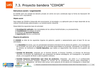 168Elaboración y acompañamiento del Plan de Negocios para el Sector Hortofrutícola en Colombia. FASE IV. Plan de Negocio Aguacate
Estructura social / organización
7.3. Proyecto bandera “CIIHOR”
El CIIHOR será una entidad de derecho privado sin ánimo de lucro constituida bajo la forma de Asociación DE
Derecho Civil o equivalente.
Objeto social
Será objeto de CIIHOR el desarrollo del conocimiento, la tecnología y su aplicación para el mejor desarrollo de los
cultivos hortofrutícolas seleccionados y su transformación industrial.
Desarrollará los siguientes tipos de actividad:
 Investigación aplicada a las necesidades de los cultivos hortofrutícolas y su procesamiento.
 Transferencia tecnológica al sector
 Prestación de servicios técnicos
 Capacitación técnica y profesional
Órganos de gobierno
El CIIHOR se dota de los siguientes órganos de gobierno, gestión y asesoramiento para el buen fin de sus
actividades:
 La Asamblea de socios, que con periodicidad semestral entenderá de los planes de gestión y de investigación
de la entidad, así como de la valoración de la actividad desarrollada en el periodo precedente. En función de
su número, se nombrará un Comité Ejecutivo, que realice un seguimiento más cercano de la gestión del
Centro.
 Consejo de Dirección, integrado por el Gerente General, el Director Científico, el Director de Servicios
Técnicos y el Director de Capacitación que prepararán los planes estratégicos, de investigación y de gestión
anual, y se ocuparán de llevar a cabo la gestión ordinaria.
 Comités Asesores Industriales (por línea de producto), integrados por entre 3 y 5 profesionales
expertos de reconocido prestigio, elegidos en función de su competencia técnica entre industriales y
académicos/investigadores del sector para actuar como asesores de los planes de investigación a desarrollar
por el Centro.
 