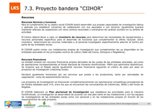 169Elaboración y acompañamiento del Plan de Negocios para el Sector Hortofrutícola en Colombia. FASE IV. Plan de Negocio Aguacate
Recursos
7.3. Proyecto bandera “CIIHOR”
Recursos técnicos y humanos
Para el cumplimiento de su objeto social CIIHOR podrá desarrollar sus propias capacidades de investigación básica
y aplicada y/o establecer convenios de colaboración con sus asociados o con terceros. Igualmente buscará
mantener alianzas de cooperación con otros centros nacionales o extranjeros de carácter puntero en su ámbito de
actividad.
El Centro deberá llevar a cabo un inventario de recursos para determinar las necesidades de equipamientos y
recursos personales específicos para el desarrollo de funciones que complementen la oferta nacional. Dicho
inventario determinará los recursos materiales y el personal investigador específicamente adscrito al Centro por
parte de las entidades socias.
El CIIHOR podrá contar con instalaciones propias de investigación que complementen las ya disponibles en las
entidades asociadas en los principales centros de cultivo (Valle del Cauca, Antioquia o Magdalena).
Recursos financieros
La entidad contará con recursos financieros propios derivados de las cuotas de las entidades asociadas, así como
de aportaciones correspondientes al Fondo Nacional de Fomento Hortifrutícola– FNFH que administra Asohofrucol.
Se propone que el Estado aporte igualmente recursos financieros siguiendo el criterio de peso por peso en
proyectos de investigación (matching funds).
Percibirá igualmente honorarios por los servicios que preste a los productores, tanto por actividades de
capacitación como de asesoramiento técnico.
Los proyectos de Investigación se financiarán complementariamente con aportaciones competitivas procedentes de
los fondos estatales para I+D, entro los que se encuentran las convocatorias de Colciencias, SENA y del Fondo de
Regalías.
El CIIHOR elaborará un Plan plurianual de Investigación que establezca las prioridades para la industria
hortofrutícola. La investigación se desarrollará de acuerdo con ese plan tanto en las instalaciones y con los equipos
de investigadores de las entidades socias como con personal y en las instalaciones propias en función de los
requerimientos de cada proyecto.
 