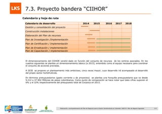 173Elaboración y acompañamiento del Plan de Negocios para el Sector Hortofrutícola en Colombia. FASE IV. Plan de Negocio Aguacate
7.3. Proyecto bandera “CIIHOR”
Calendario de desarrollo 2014 2015 2016 2017 2018
Gestión y consolidación del proyecto
Construcción instalaciones
Elaboración del Plan de recursos
Plan de Investigación /Implementación
Plan de Certificación / Implementación
Plan de Erradicación / implementación
Plan de Capacitación / implementación
El dimensionamiento del CIIHOR vendrá dado en función del conjunto de recursos de los centros asociados. En los
cuadros siguientes se plantea un dimensionamiento básico (a 2015), entendido como el equipo necesario para coordinar
el conjunto de acciones previstas.
A 2030 se propone un planteamiento más ambicioso, cinco veces mayor, cuyo desarrollo irá acompasado al desarrollo
del propio sector hortofrutícola.
En términos presupuestarios (gasto corriente y de proyectos) se plantea una horquilla presupuestaria que va desde
9.212 a 47.902 Millones de pesos colombianos. Como punto de comparación se hace notar que tales cifras suponen el
6% y el 32% respectivamente del presupuesto total de Corpoica en 2013.
Calendario y hoja de ruta
 