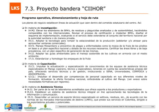 176Elaboración y acompañamiento del Plan de Negocios para el Sector Hortofrutícola en Colombia. FASE IV. Plan de Negocio Aguacate
Programa operativo, dimensionamiento y hoja de ruta
7.3. Proyecto bandera “CIIHOR”
Los planes de negocio establecen líneas de actuación que caen dentro del cometido estatutario del centro. Así:
 En materia de investigación:
 I4.M2. Elevar los estándares de BPA‟s, de residuos y plaguicidas analizados y de sostenibilidad, haciéndolos
comparables con los internacionales. Revisar el proceso de certificación e implantar BPA‟s, diseñar el
esquema de implementación, evaluando si el servicio debe extenderse al conjunto del territorio nacional por
la autoridad sanitaria o de manera privada.
 I9.I1. Adoptar la tecnología para romper la estacionalidad de la producción (adelantar y/o atrasar para
aprovechar ventanas comerciales).
 I4.F2. Manejo fitosanitario y preventivo de plagas y enfermedades como la mosca de la fruta de los predios
en base a un plan específico nacional y dotado de los recursos necesarios. Certificar las áreas libres y de baja
prevalencia, con un plan específico de generación de las mismas.
 I4.I2. Adaptar las guías ambientales para el manejo sostenible de los cultivos en armonía con el medio
ambiente.
 I7.I1. Estandarizar y homologar los empaques de la fruta
 En materia de Capacitación:
 I5.C1. Impulsar la actualización y especialización de conocimientos de los equipos de asistencia técnica
especializados en Mango (operario, técnico y especialista), teniendo en cuenta las características propias del
país, ofreciendo servicios técnicos y de gestión, involucrando a SENA, Universidades, CORPOICA y
ASOHOFRUCOL.
 I2.C2.: Impulsar el desarrollo por competencias de personal capacitado en sus diferentes niveles de
formación. Actualizar la oferta formativa nacional, enfocándola al cultivo del Mango. (ver anexo sobre
necesidades formativas por regiones).
 En materia de Asistencia Técnica
 I4.I1. Ser parte de la red de laboratorios acreditados que ofrece soporte a los productores y exportadores
 I5.C2. Establecer un sistema de asistencia técnica integral on line aprovechando las tecnologías de la
información y comunicación.
 I5.I1. Desarrollar un servicio de soporte técnico especializado en aditivos, residuos, etc., de acuerdo con las
normas de los mercados internacionales de destino (LMR‟s), que preste sus servicios en Colombia, dirigido a
los exportadores actuales y potenciales.
 