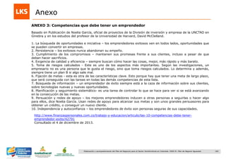 182Elaboración y acompañamiento del Plan de Negocios para el Sector Hortofrutícola en Colombia. FASE IV. Plan de Negocio Aguacate
ANEXO 3: Competencias que debe tener un emprendedor
Anexo
Basado en Publicación de Noelia García, oficial de proyectos de la División de inversión y empresa de la UNCTAD en
Ginebra y en los estudios del profesor de la Universidad de Harvard, David McClelland.
1. La búsqueda de oportunidades e iniciativa – los emprendedores exitosos ven en todos lados, oportunidades que
se pueden convertir en empresas.
2. Persistencia – los exitosos nunca abandonan su empeño.
3. Cumplimiento de los compromisos – mantienen sus promesas frente a sus clientes, incluso a pesar de que
deban hacer sacrificios.
4. Exigencia de calidad y eficiencia – siempre buscan cómo hacer las cosas, mejor, más rápido y más barato.
5. Toma de riesgos calculados - Este es uno de los aspectos más importantes. Según las investigaciones, un
empresario no es una persona que le gusta el riesgo, sino que toma riesgos calculados. Lo determina y además,
siempre tiene un plan B si algo sale mal.
6. Fijación de metas - esta es otra de las características clave. Esto porque hay que tener una meta de largo plazo,
que será conseguida con las tareas en todas las demás competencias de esta lista.
7. Búsqueda de información – un emprendedor de éxito siempre está a la caza de información sobre sus clientes,
sobre tecnologías nuevas y nuevas oportunidades.
8. Planificación y seguimiento sistemático- es una tarea de controlar lo que se hace para ver si se está avanzando
en la consecución de las metas.
9. Persuación y redes de apoyo – los mejores emprendedores inducen a otras personas a seguirlas o hacer algo
para ellos, dice Noelia García. Usan redes de apoyo para alcanzar sus metas y son unos grandes persuasores para
obtener un crédito, o conseguir un nuevo cliente.
10. Independencia y autoconfianza – los emprendedores de éxito son personas seguras de sus capacidades.
http://www.finanzaspersonales.com.co/trabajo-y-educacion/articulo/las-10-competencias-debe-tener-
emprendedor-exito/42791
Consultado el 4 de diciembre de 2013.
 