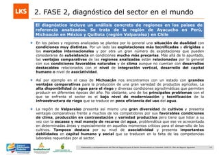 19Elaboración y acompañamiento del Plan de Negocios para el Sector Hortofrutícola en Colombia. FASE IV. Plan de Negocio Aguacate
2. FASE 2, diagnóstico del sector en el mundo
El diagnóstico incluye un análisis concreto de regiones en los países de
referencia analizados. Se trata de la región de Ayacucho en Perú,
Michoacán en México y Quillota (región Valparaíso) en Chile
En los países y regiones analizadas se plantea por lo general una situación de dualidad con
condiciones muy distintas. Por un lado las explotaciones más tecnificadas y dirigidas a
los mercados internacionales y por otra un gran número de explotaciones que pueden
considerarse de subsistencia en condiciones mucho más precarias. Más allá de lo apuntado,
las ventajas comparativas de las regiones analizadas están relacionadas por lo general
con sus condiciones favorables naturales y de clima aunque no cuentan con desarrollos
destacables relacionados con el nivel de integración vertical, desarrollo del capital
humano o nivel de asociatividad.
Así por ejemplo en el caso de Michoacán nos encontramos con un estado con grandes
ventajas comparativas para la producción de una gran variedad de productos agrícolas. La
alta disponibilidad de agua para el riego y diversas condiciones agroclimáticas que permiten
producir en diferentes épocas del año. No obstante, uno de los principales problemas con el
que se enfrenta el sector es el bajo nivel de modernización y tecnificación de la
infraestructura de riego que se traduce en poca eficiencia del uso del agua.
La región de Valparaíso presenta así mismo una gran diversidad de cultivos y presenta
ventajas comparativas frente a muchos de los competidores por sus favorables condiciones
de clima, producción en contraestación y variedad productiva pero tiene que lidiar a su
vez con la escasez y mal manejo de recurso del agua, problemática que ese ve acrecentada
en determinadas áreas y especialmente en aquellos momentos críticos para el desarrollo de los
cultivos. Tampoco destaca por su nivel de asociatividad y presenta importantes
debilidades en capital humano y social que se traducen en la falta de las competencias
laborales requeridas por el sector.
 