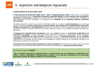 46Elaboración y acompañamiento del Plan de Negocios para el Sector Hortofrutícola en Colombia. FASE IV. Plan de Negocio Aguacate
VISIÓN AGUACATE EN COLOMBIA 2030
El Plan Nacional de Desarrollo (PND) 2010 – 2014, “Prosperidad para todos”, definió como una prioridad
nacional la generación de un crecimiento económico sostenido basado en una economía más competitiva,
productiva e innovadora, jalonada por sectores dinámicos que produzcan bienes y servicios que contengan un
alto componente de valor agregado, con capacidad para competir en un agresivo entorno económico
internacional.
El Gobierno Nacional consideró que el sector hortofrutícola debe ser un sector de alto dinamismo, que contribuya
de forma definitiva a insertar al país en la economía global, incrementando las exportaciones, generando
empleo, aumentando su competitividad partiendo de un análisis en todas las etapas del proceso productivo y
por ende con todos sus actores, para lo cual se hace necesario contar con un enfoque de cadena con todos sus
eslabones.
El Programa de Transformación Productiva, tiene como misión fomentar el crecimiento sostenible en la
economía y el empleo, y busca desarrollar sectores altamente competitivos y generadores de valor agregado,
alcanzando estándares de clase mundial; igualmente, busca la internacionalización de la economía
colombiana a través de la modernización y transformación del aparato productivo para lograr que las ganancias
potenciales de los Tratados de Libre Comercio se materialicen y tengan impacto en el crecimiento económico y la
generación de empleo en nuestro país.
El Programa de Transformación Productiva se marca el objetivo de transformar los sectores de la economía
colombiana que forman parte del Programa de Transformación Productiva en sectores de talla mundial.
4. Aspectos estratégicos Aguacate
Se propone la siguiente VISIÓN:
“Ser un agente reconocido en aguacate fresco a nivel mundial, por la continuidad y estabilidad de la
oferta y precio competitivo, introduciéndose también en el mercado internacional de procesado,
generando empleo de calidad y desarrollo rural sostenible.”
 