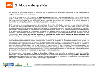 54Elaboración y acompañamiento del Plan de Negocios para el Sector Hortofrutícola en Colombia. FASE IV. Plan de Negocio Aguacate
5. Modelo de gestión
Por modelo de gestión se entiende la forma en que se gestionan las actividades propuestas en los siete planes de
negocio para avanzar en su desarrollo.
Al lo largo del trabajo ser han resaltado las oportunidades existentes y las dificultades que frenan el desarrollo del
sector hortofrutícola, en especial en su proyección internacional. Los planes de negocio concluyen con una larga relación
de actuaciones, derivadas de tres estrategias y diez iniciativas estratégicas. En el gráfico de la página siguiente se
confrontan los principales problemas identificados con dichas iniciativas.
En la mayoría de los casos las actuaciones van dirigidas a eliminar las dificultades existentes para el desarrollo del sector
y aprovechar las oportunidades que ofrece el mercado exterior. Como es obvio, su mero enunciado no basta para
propiciar una dinámica de cambio y desarrollo. Parte de los obstáculos existentes procede del cúmulo de normativas -
nacionales e internacionales- de todo tipo que regulan la actividad del sector, en su condición de productor de alimentos.
A la Administración Pública le corresponde un papel muy especial como garante de la salud y la nutrición de la
población. Pero el sector sólo se podrá desarrollar si los productores y las empresas toman las iniciativas que les
corresponden. Por tanto, es preciso articular la cooperación entre sector público y sector privado para
facilitar el logro de los objetivos asignados en los Planes.
Una dificultad adicional que conviene no olvidar es que los objetivos del sector privado -o de buena parte de él- no
concuerdan necesariamente con los del sector público. En efecto, el Programa de Transformación Productiva apunta a la
construcción o al fortalecimiento de sectores productivos de clase mundial. En consecuencia,, los planes de negocio
están enfocados a la potenciación de la competitividad internacional del sector hortofrutícola y, por tanto, al fomento de
sus exportaciones. Se parte para ello de una posición de gran debilidad ya que no sólo las exportaciones actuales son
muy poco relevantes si se comparan con las ventas nacionales sino que, además, Colombia es un mercado interior
insuficientemente desarrollado, tanto en dimensión, como en exigencias de calidad, lo que lleva a la paradoja de que los
precios interiores llegan a ser más atractivos que los precios internacionales.
En consecuencia, a corto plazo no hay un incentivo evidente para reorientar la producción hacia los mercados
exteriores. Esto hace que el desarrollo internacional del sector hortofrutícola se convierta en una carrera de fondo o a
largo plazo, en la que deben converger iniciativas diversas, avanzando en paralelo en varios ámbitos interrelacionados
para llegar a obtener los resultados finales buscados por el programa.
 
