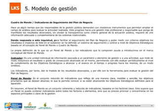 61Elaboración y acompañamiento del Plan de Negocios para el Sector Hortofrutícola en Colombia. FASE IV. Plan de Negocio Aguacate
5. Modelo de gestión
Cuadro de Mando / Indicadores de Seguimiento del Plan de Negocio
Hace ya algún tiempo que los responsables de la gestión pública demandan con insistencia instrumentos que permitan ampliar el
campo de análisis para evaluar la actividad realizada. Este progreso hacia una gestión más profesional y responsable que ponga de
manifiesto los resultados alcanzados, sin olvidar la transparencia como criterio general de la actuación pública, requiere de una
información adecuada y complementaria de los sistemas tradicionales.
Dando respuesta a esta inquietud, para facilitar el seguimiento del Plan de Negocio y poder medir con criterios objetivos los
resultados e impactos de éste en el subsector se ha definido un sistema de seguimiento y control a nivel de Objetivos Estratégicos
basado en el concepto de Panel de Mando o Cuadro de Mando.
La propia definición de lo que es un Panel de Mando y los indicadores que lo componen ayuda a introducirnos en el marco
conceptual del Panel de Mando.
Indicador: Es una unidad individual de información asociada a un parámetro o elemento de gestión o a una actividad, que mide de
modo inequívoco el resultado o grado de consecución alcanzado en el mismo, permitiendo con ello evaluar periódicamente el nivel
de cumplimiento de los Objetivos Estratégicos a alcanzar y el avance en el tiempo o progreso hacia los mismos, de un modo
sintético.
Los indicadores, por tanto, dan la medida de los resultados alcanzados, y por ello son la herramienta para evaluar la gestión del
Plan de Negocio.
Panel de Mando: Es el conjunto reducido de indicadores que refleja de una manera clara, medible y sencilla, los objetivos
prioritarios que se desean alcanzar, lo que le permite conocer si se están alcanzando los Objetivos Estratégicos definidos para el
aguacate.
En resumen, el Panel de Mando es un conjunto coherente y reducido de indicadores, basados en los factores clave. Esto supone que
un Panel no puede contener indicadores sobre todos los factores o elementos, sino que es preciso priorizar y concentrarse en los
aspectos principales o clave de la gestión.
 