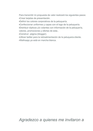 Para transmitir mi propuesta de valor realizaré los siguientes pasos:
•Crear tarjetas de presentación.
•Definir los colores corporativos de la peluquería.
•Confeccionar uniformes y capas con el logo de la peluquería.
•Distribuir dípticos y/o volantes con información de la peluquería,
valores, promociones y ofertas de esta..
•Construir página (blogger).
•Utlizar twitter para la retroalimentación de la peluquera-cliente.
•Wathsapp ya está en marcha blanca.
Agradezco a quienes me invitaron a
 