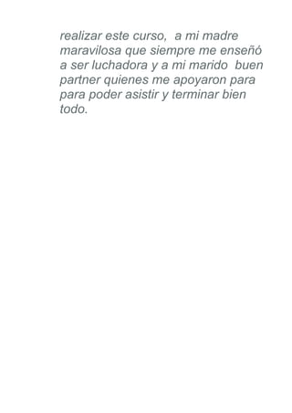 realizar este curso, a mi madre
maravilosa que siempre me enseñó
a ser luchadora y a mi marido buen
partner quienes me apoyaron para
para poder asistir y terminar bien
todo.
 