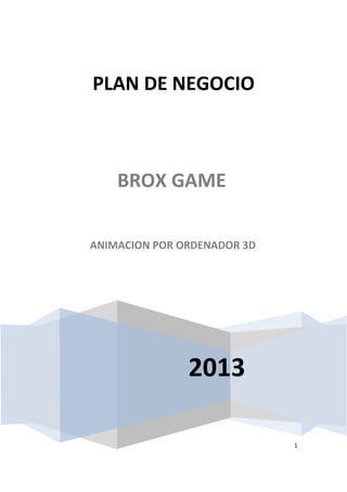 1
2013
PLAN DE NEGOCIO
BROX GAME
ANIMACION POR ORDENADOR 3D
 