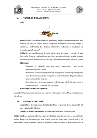 UNIVERSIDAD NACIONAL DEL ALTIPLANO UNA PUNO
FACULTAD DE CIENCIAS SOCIALES
ESCUELA PROFESIONAL DE TURISMO
V. FINALIDAD DE LA EMPRESA
- Logo
- Misión:Nuestramisión es ofrecerun agradable y acogedor espacio de reunión a las
amantes del café, en donde puedan compartir momentos únicos con amigos o
familiares, disfrutando las distintas alternativas naturales y saludables de
productos que ofrecemos”.
- Visión: Ser reconocidos como la mejor cafetería en la ciudad y en todo el país.
Queriendo destacar en el ambiente, excelente atención, calidad y amplia gama de
productos, potenciando lo nuevo,natural y saludable que existe en nuestros ciudad.
- Objetivos:
* Establecer la cafetería como una marca reconocida y una opción
preferencial para el cliente.
* Determinar la inversión requerida y el presupuesto necesario para lograr un
nivel de ventas que permita recuperar la inversión dentro del primer año de
funcionamiento del negocio.
* Determinar las estrategias para que el cliente siga satisfecho a través de la
mejora continua y la renovación constante
- Marco legal bajo el cual operara
La cafetería “coffee dream place”es una empresa establecida como S.A.C. y cuenta con dos
miembros.
VI. PLAN DE MARKETING
- Segmento de mercado: está dirigida al público en general, desde jóvenes 18- 25
años y adultos 26- 65 años.
- Estrategia de mercadotecnia: se hará uso de las 4Ps del marketing mix
Producto: Dado que una cafetería ofrece productos y también servicios se especificarán
ambos. Dentro de los productos que ofreceremos son diferentes tipos de café y té,
sándwiches, tortas, queques y galletas. También contaremos con productos naturales y
 