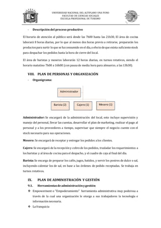 UNIVERSIDAD NACIONAL DEL ALTIPLANO UNA PUNO
FACULTAD DE CIENCIAS SOCIALES
ESCUELA PROFESIONAL DE TURISMO
- Descripción del proceso productivo
El horario de atención al público será desde las 7h00 hasta las 21h30, El área de cocina
laborará 8 horas diarias, por lo que al menos dos horas previo a retirarse, prepararán los
productospara surtir loque se haconsumido en el día,a efectodeque exista suficientestock
para despachar los pedidos hasta la hora de cierre del local.
El área de baristas y meseros laborarán 12 horas diarias, en turnos rotativos, siendo el
horario matutino 7h00 a 16h00 (con pausa de media hora para almuerzo, a las 13h30).
VIII. PLAN DE PERSONAS Y ORGANIZACIÓN
- Organigrama:
Administrador: Se encargará de la administración del local, esto incluye supervisión y
manejo del personal, llevar las cuentas, desarrollar el plan de marketing, realizar el pago al
personal y a los proveedores a tiempo, supervisar que siempre el negocio cuente con el
stock necesario para sus operaciones.
Mesero: Se encargará de receptar y entregar los pedidos a los clientes.
Cajero:Se encargará de la recepción y cobrode los pedidos, trasladar los requerimientos a
los baristas y al área de cocina para el despacho, y el cuadre de caja al final del día.
Barista:Se encarga de preparar los cafés, jugos, batidos, y servir los postres de dulce o sal,
incluyendo calentar los de sal, en base a las órdenes de pedido receptadas. Se trabaja en
turnos rotativos.
IX. PLAN DE ADMINISTRACIÓN Y GESTIÓN
9.1. Herramientasde administraciónygestión
 Empowerment o "Empoderamiento" herramienta administrativa muy poderosa a
través de la cual una organización le otorga a sus trabajadores la tecnología e
información necesaria.
 La franquicia
Administrador
Barista (2) Cajero (1) Mesero (1)
 