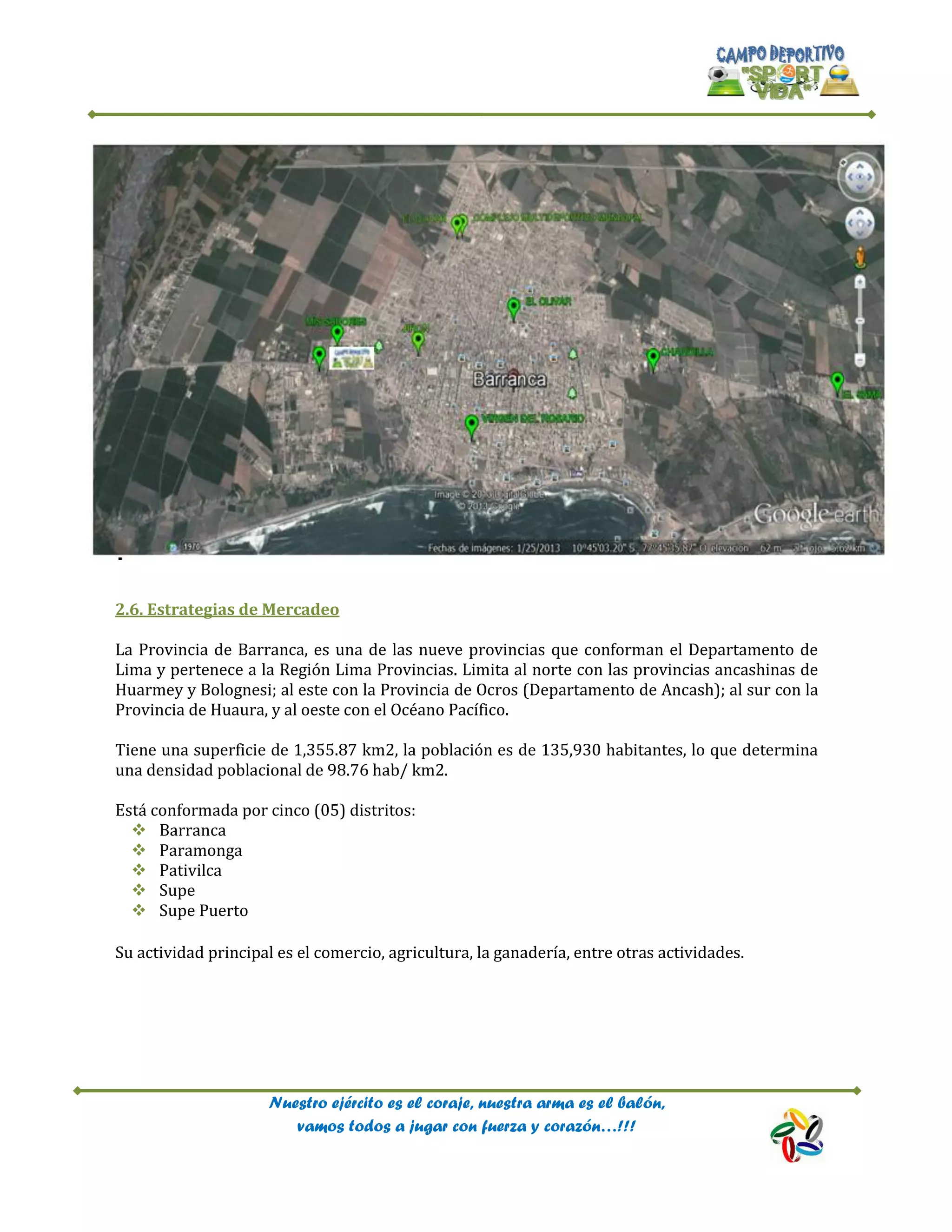 Nuestro ejército es el coraje, nuestra arma es el balón,
vamos todos a jugar con fuerza y corazón…!!!
2.6. Estrategias de Mercadeo
La Provincia de Barranca, es una de las nueve provincias que conforman el Departamento de
Lima y pertenece a la Región Lima Provincias. Limita al norte con las provincias ancashinas de
Huarmey y Bolognesi; al este con la Provincia de Ocros (Departamento de Ancash); al sur con la
Provincia de Huaura, y al oeste con el Océano Pacífico.
Tiene una superficie de 1,355.87 km2, la población es de 135,930 habitantes, lo que determina
una densidad poblacional de 98.76 hab/ km2.
Está conformada por cinco (05) distritos:
 Barranca
 Paramonga
 Pativilca
 Supe
 Supe Puerto
Su actividad principal es el comercio, agricultura, la ganadería, entre otras actividades.
 