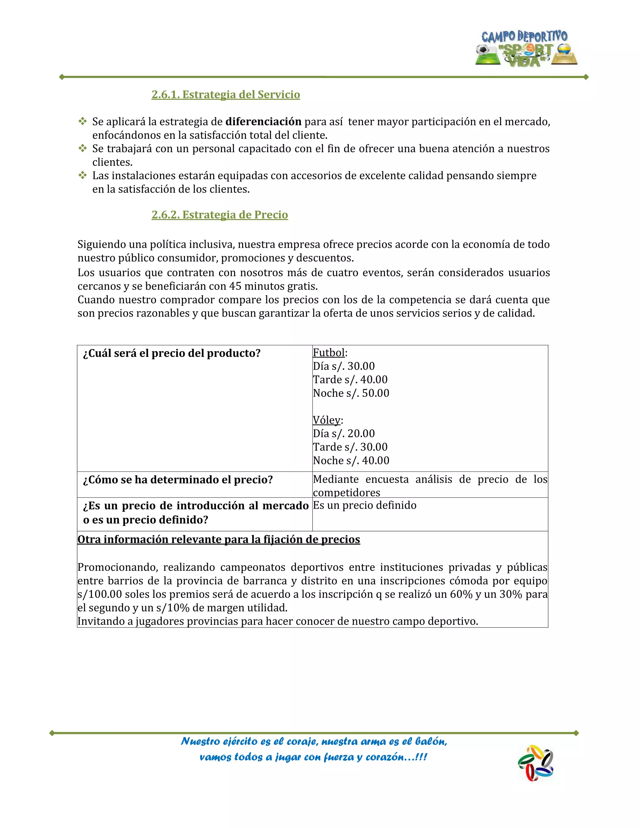 Nuestro ejército es el coraje, nuestra arma es el balón,
vamos todos a jugar con fuerza y corazón…!!!
2.6.1. Estrategia del Servicio
 Se aplicará la estrategia de diferenciación para así tener mayor participación en el mercado,
enfocándonos en la satisfacción total del cliente.
 Se trabajará con un personal capacitado con el fin de ofrecer una buena atención a nuestros
clientes.
 Las instalaciones estarán equipadas con accesorios de excelente calidad pensando siempre
en la satisfacción de los clientes.
2.6.2. Estrategia de Precio
Siguiendo una política inclusiva, nuestra empresa ofrece precios acorde con la economía de todo
nuestro público consumidor, promociones y descuentos.
Los usuarios que contraten con nosotros más de cuatro eventos, serán considerados usuarios
cercanos y se beneficiarán con 45 minutos gratis.
Cuando nuestro comprador compare los precios con los de la competencia se dará cuenta que
son precios razonables y que buscan garantizar la oferta de unos servicios serios y de calidad.
¿Cuál será el precio del producto? Futbol:
Día s/. 30.00
Tarde s/. 40.00
Noche s/. 50.00
Vóley:
Día s/. 20.00
Tarde s/. 30.00
Noche s/. 40.00
¿Cómo se ha determinado el precio? Mediante encuesta análisis de precio de los
competidores
¿Es un precio de introducción al mercado
o es un precio definido?
Es un precio definido
Otra información relevante para la fijación de precios
Promocionando, realizando campeonatos deportivos entre instituciones privadas y públicas
entre barrios de la provincia de barranca y distrito en una inscripciones cómoda por equipo
s/100.00 soles los premios será de acuerdo a los inscripción q se realizó un 60% y un 30% para
el segundo y un s/10% de margen utilidad.
Invitando a jugadores provincias para hacer conocer de nuestro campo deportivo.
 