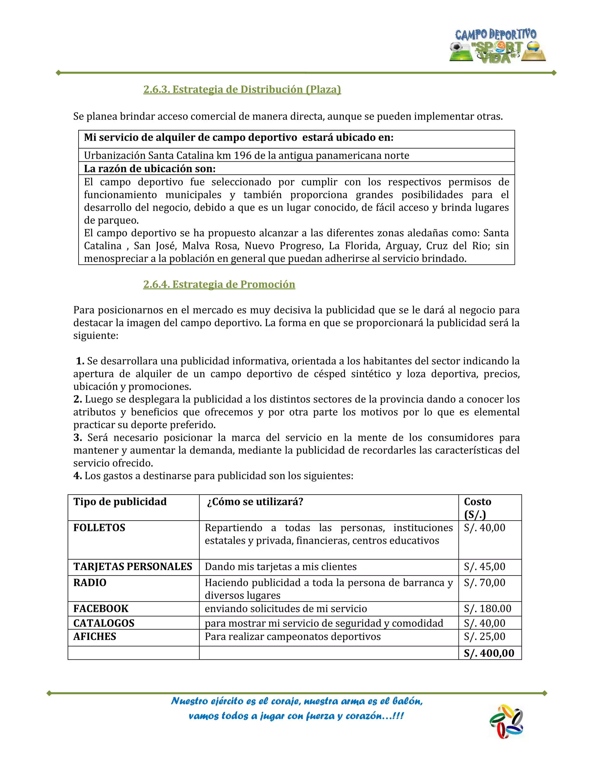 Nuestro ejército es el coraje, nuestra arma es el balón,
vamos todos a jugar con fuerza y corazón…!!!
2.6.3. Estrategia de Distribución (Plaza)
Se planea brindar acceso comercial de manera directa, aunque se pueden implementar otras.
2.6.4. Estrategia de Promoción
Para posicionarnos en el mercado es muy decisiva la publicidad que se le dará al negocio para
destacar la imagen del campo deportivo. La forma en que se proporcionará la publicidad será la
siguiente:
1. Se desarrollara una publicidad informativa, orientada a los habitantes del sector indicando la
apertura de alquiler de un campo deportivo de césped sintético y loza deportiva, precios,
ubicación y promociones.
2. Luego se desplegara la publicidad a los distintos sectores de la provincia dando a conocer los
atributos y beneficios que ofrecemos y por otra parte los motivos por lo que es elemental
practicar su deporte preferido.
3. Será necesario posicionar la marca del servicio en la mente de los consumidores para
mantener y aumentar la demanda, mediante la publicidad de recordarles las características del
servicio ofrecido.
4. Los gastos a destinarse para publicidad son los siguientes:
Tipo de publicidad ¿Cómo se utilizará? Costo
(S/.)
FOLLETOS Repartiendo a todas las personas, instituciones
estatales y privada, financieras, centros educativos
S/. 40,00
TARJETAS PERSONALES Dando mis tarjetas a mis clientes S/. 45,00
RADIO Haciendo publicidad a toda la persona de barranca y
diversos lugares
S/. 70,00
FACEBOOK enviando solicitudes de mi servicio S/. 180.00
CATALOGOS para mostrar mi servicio de seguridad y comodidad S/. 40,00
AFICHES Para realizar campeonatos deportivos S/. 25,00
S/. 400,00
Mi servicio de alquiler de campo deportivo estará ubicado en:
Urbanización Santa Catalina km 196 de la antigua panamericana norte
La razón de ubicación son:
El campo deportivo fue seleccionado por cumplir con los respectivos permisos de
funcionamiento municipales y también proporciona grandes posibilidades para el
desarrollo del negocio, debido a que es un lugar conocido, de fácil acceso y brinda lugares
de parqueo.
El campo deportivo se ha propuesto alcanzar a las diferentes zonas aledañas como: Santa
Catalina , San José, Malva Rosa, Nuevo Progreso, La Florida, Arguay, Cruz del Rio; sin
menospreciar a la población en general que puedan adherirse al servicio brindado.
 