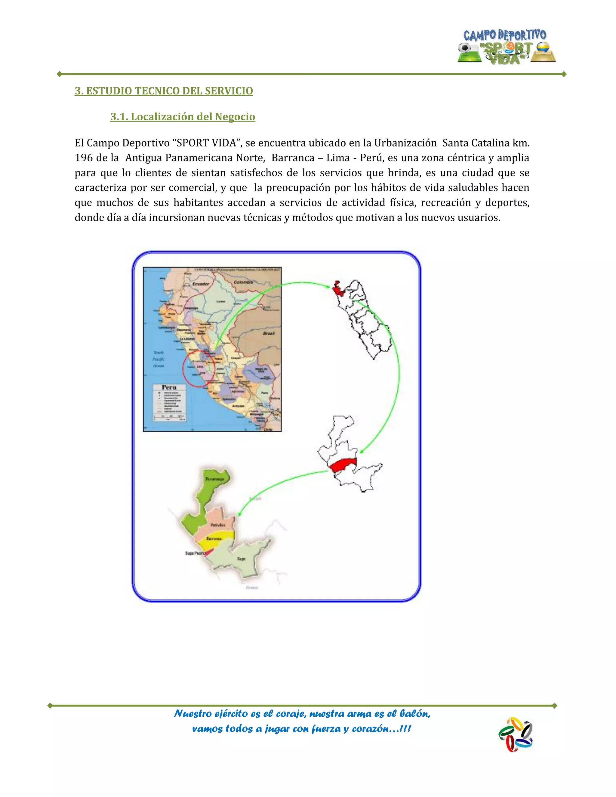 Nuestro ejército es el coraje, nuestra arma es el balón,
vamos todos a jugar con fuerza y corazón…!!!
3. ESTUDIO TECNICO DEL SERVICIO
3.1. Localización del Negocio
El Campo Deportivo “SPORT VIDA”, se encuentra ubicado en la Urbanización Santa Catalina km.
196 de la Antigua Panamericana Norte, Barranca – Lima - Perú, es una zona céntrica y amplia
para que lo clientes de sientan satisfechos de los servicios que brinda, es una ciudad que se
caracteriza por ser comercial, y que la preocupación por los hábitos de vida saludables hacen
que muchos de sus habitantes accedan a servicios de actividad física, recreación y deportes,
donde día a día incursionan nuevas técnicas y métodos que motivan a los nuevos usuarios.
 