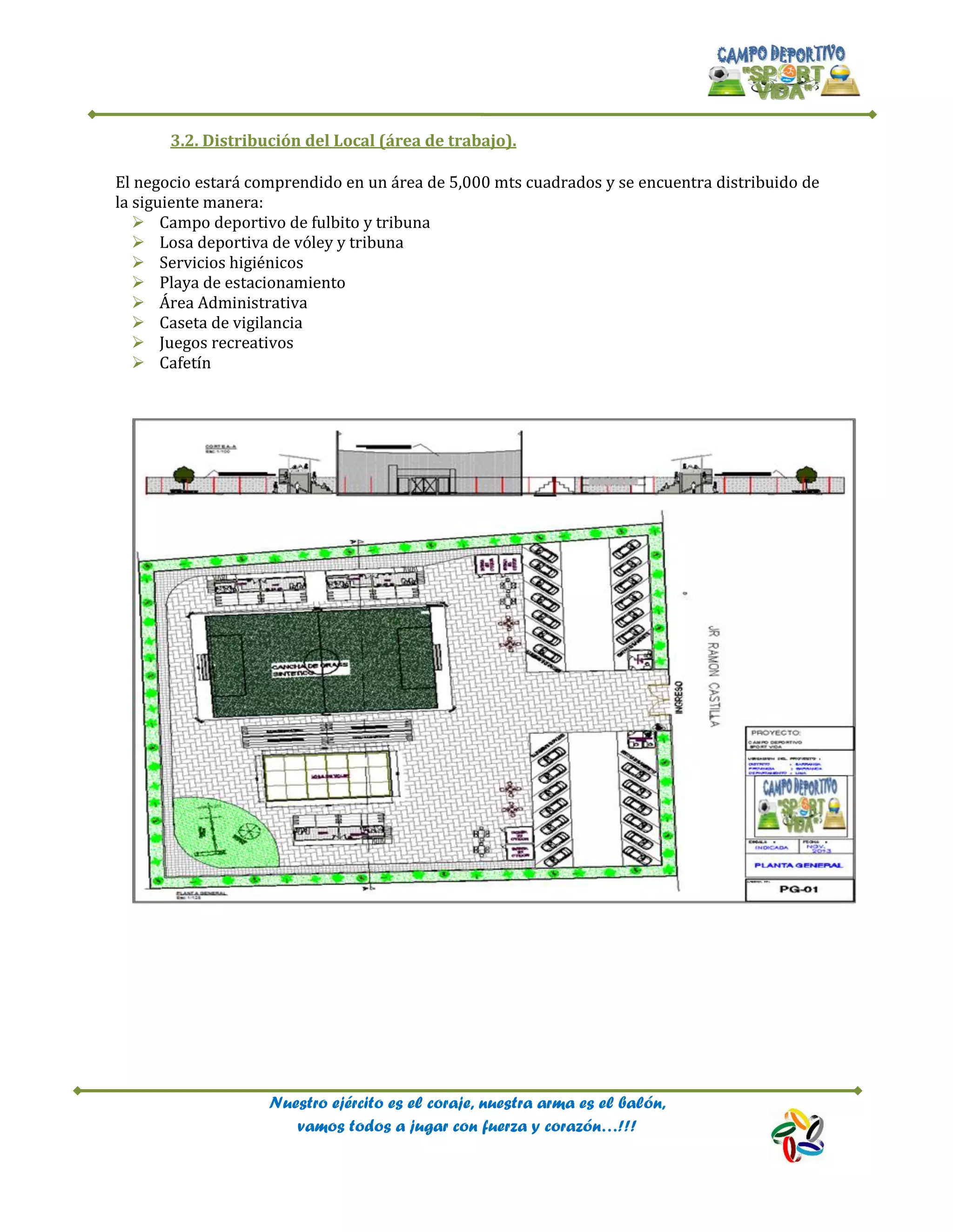 Nuestro ejército es el coraje, nuestra arma es el balón,
vamos todos a jugar con fuerza y corazón…!!!
3.2. Distribución del Local (área de trabajo).
El negocio estará comprendido en un área de 5,000 mts cuadrados y se encuentra distribuido de
la siguiente manera:
 Campo deportivo de fulbito y tribuna
 Losa deportiva de vóley y tribuna
 Servicios higiénicos
 Playa de estacionamiento
 Área Administrativa
 Caseta de vigilancia
 Juegos recreativos
 Cafetín
 