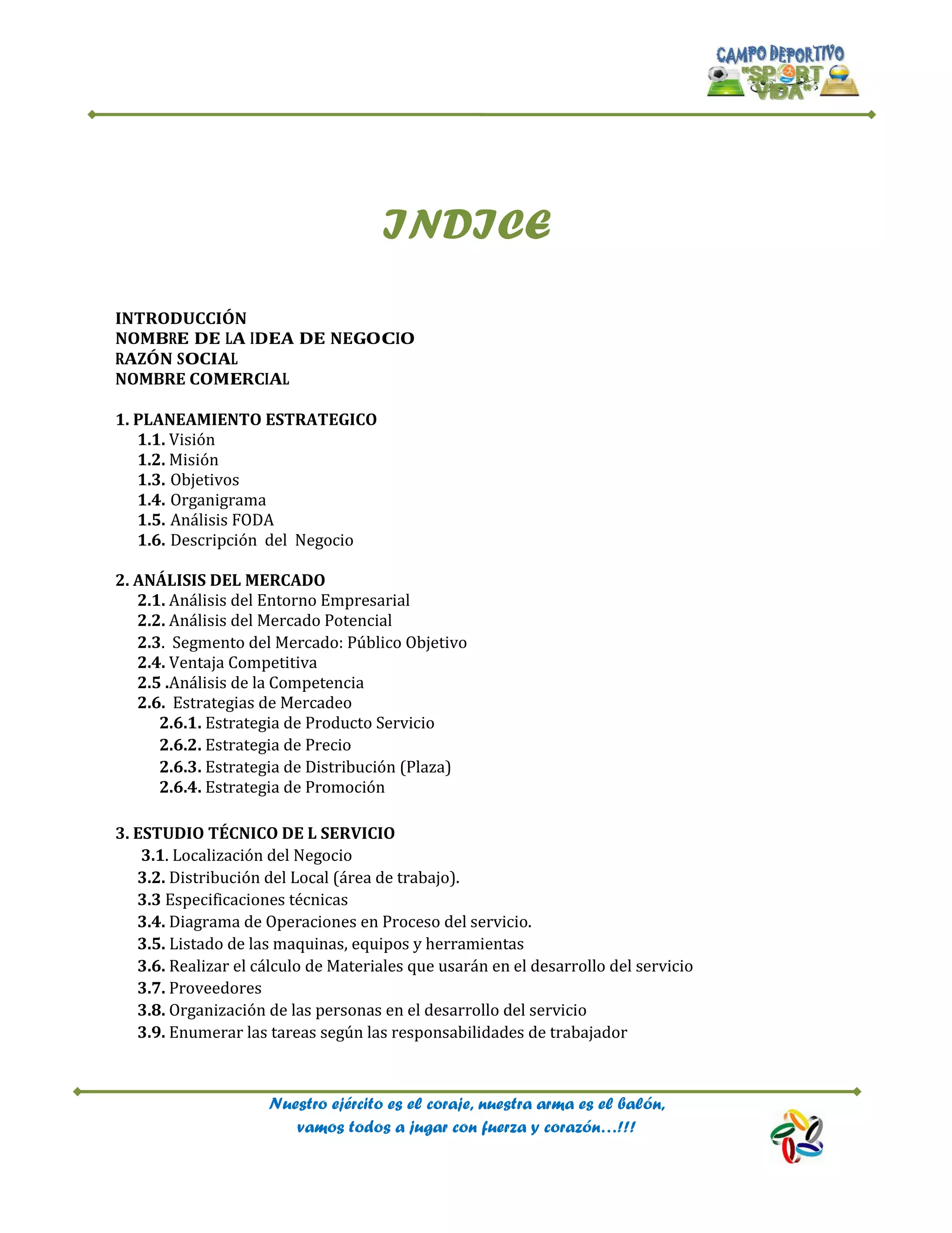 Nuestro ejército es el coraje, nuestra arma es el balón,
vamos todos a jugar con fuerza y corazón…!!!
INDICE
INTRODUCCIÓN
NOMBRE DE LA IDEA DE NEGOCIO
RAZÓN SOCIAL
NOMBRE COMERCIAL
1. PLANEAMIENTO ESTRATEGICO
1.1. Visión
1.2. Misión
1.3. Objetivos
1.4. Organigrama
1.5. Análisis FODA
1.6. Descripción del Negocio
2. ANÁLISIS DEL MERCADO
2.1. Análisis del Entorno Empresarial
2.2. Análisis del Mercado Potencial
2.3. Segmento del Mercado: Público Objetivo
2.4. Ventaja Competitiva
2.5 .Análisis de la Competencia
2.6. Estrategias de Mercadeo
2.6.1. Estrategia de Producto Servicio
2.6.2. Estrategia de Precio
2.6.3. Estrategia de Distribución (Plaza)
2.6.4. Estrategia de Promoción
3. ESTUDIO TÉCNICO DE L SERVICIO
3.1. Localización del Negocio
3.2. Distribución del Local (área de trabajo).
3.3 Especificaciones técnicas
3.4. Diagrama de Operaciones en Proceso del servicio.
3.5. Listado de las maquinas, equipos y herramientas
3.6. Realizar el cálculo de Materiales que usarán en el desarrollo del servicio
3.7. Proveedores
3.8. Organización de las personas en el desarrollo del servicio
3.9. Enumerar las tareas según las responsabilidades de trabajador
 