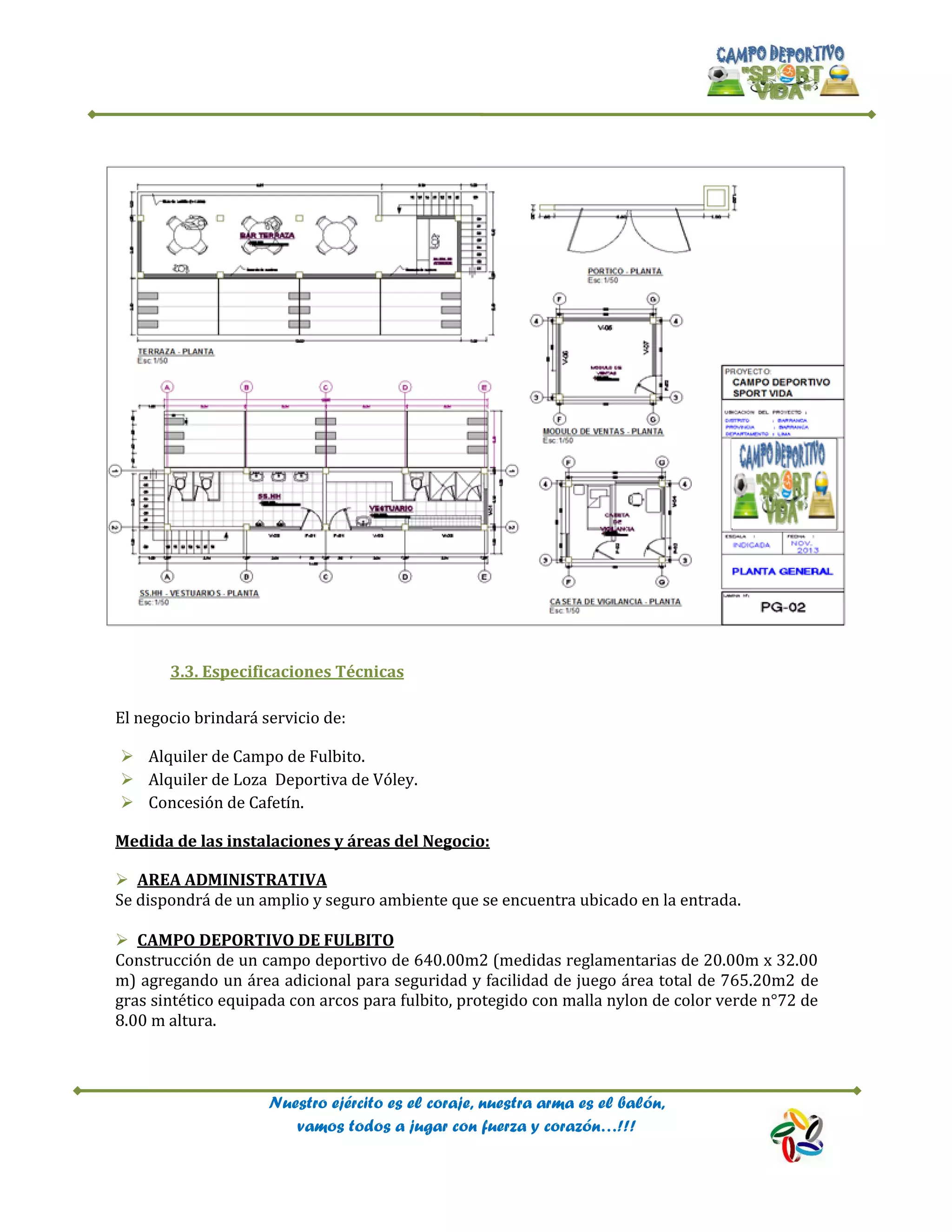 Nuestro ejército es el coraje, nuestra arma es el balón,
vamos todos a jugar con fuerza y corazón…!!!
3.3. Especificaciones Técnicas
El negocio brindará servicio de:
 Alquiler de Campo de Fulbito.
 Alquiler de Loza Deportiva de Vóley.
 Concesión de Cafetín.
Medida de las instalaciones y áreas del Negocio:
 AREA ADMINISTRATIVA
Se dispondrá de un amplio y seguro ambiente que se encuentra ubicado en la entrada.
 CAMPO DEPORTIVO DE FULBITO
Construcción de un campo deportivo de 640.00m2 (medidas reglamentarias de 20.00m x 32.00
m) agregando un área adicional para seguridad y facilidad de juego área total de 765.20m2 de
gras sintético equipada con arcos para fulbito, protegido con malla nylon de color verde n°72 de
8.00 m altura.
 