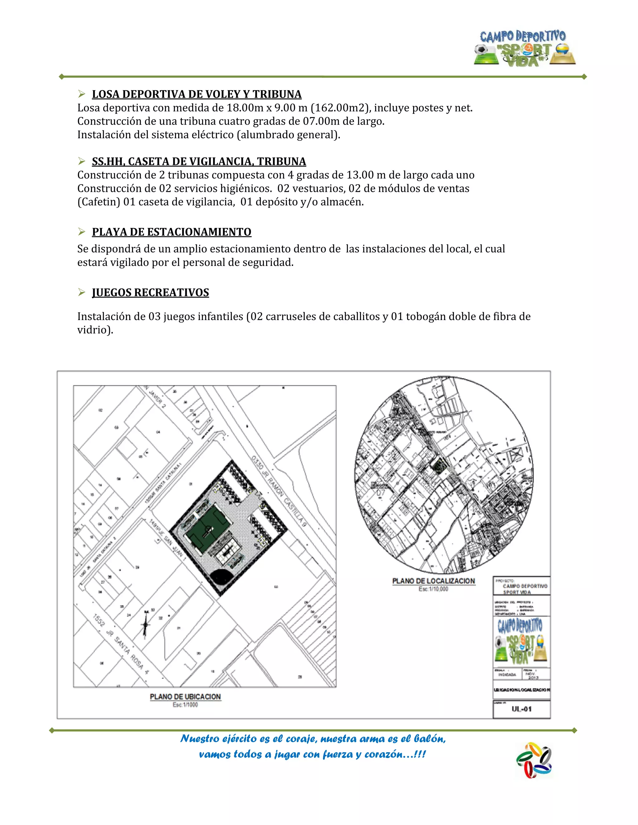 Nuestro ejército es el coraje, nuestra arma es el balón,
vamos todos a jugar con fuerza y corazón…!!!
 LOSA DEPORTIVA DE VOLEY Y TRIBUNA
Losa deportiva con medida de 18.00m x 9.00 m (162.00m2), incluye postes y net.
Construcción de una tribuna cuatro gradas de 07.00m de largo.
Instalación del sistema eléctrico (alumbrado general).
 SS.HH, CASETA DE VIGILANCIA, TRIBUNA
Construcción de 2 tribunas compuesta con 4 gradas de 13.00 m de largo cada uno
Construcción de 02 servicios higiénicos. 02 vestuarios, 02 de módulos de ventas
(Cafetin) 01 caseta de vigilancia, 01 depósito y/o almacén.
 PLAYA DE ESTACIONAMIENTO
Se dispondrá de un amplio estacionamiento dentro de las instalaciones del local, el cual
estará vigilado por el personal de seguridad.
 JUEGOS RECREATIVOS
Instalación de 03 juegos infantiles (02 carruseles de caballitos y 01 tobogán doble de fibra de
vidrio).
 